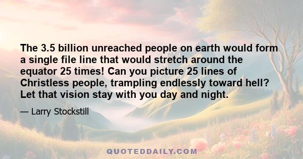 The 3.5 billion unreached people on earth would form a single file line that would stretch around the equator 25 times! Can you picture 25 lines of Christless people, trampling endlessly toward hell? Let that vision