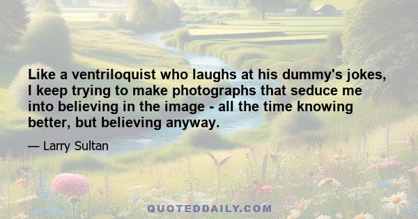 Like a ventriloquist who laughs at his dummy's jokes, I keep trying to make photographs that seduce me into believing in the image - all the time knowing better, but believing anyway.