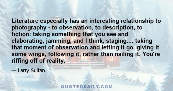 Literature especially has an interesting relationship to photography - to observation, to description, to fiction: taking something that you see and elaborating, jamming, and I think, staging.... taking that moment of