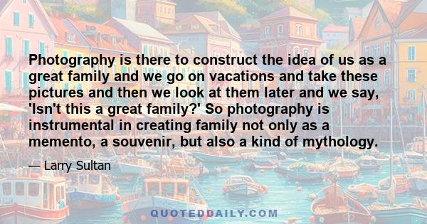 Photography is there to construct the idea of us as a great family and we go on vacations and take these pictures and then we look at them later and we say, 'Isn't this a great family?' So photography is instrumental in 