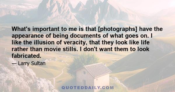 What's important to me is that [photographs] have the appearance of being documents of what goes on. I like the illusion of veracity, that they look like life rather than movie stills. I don't want them to look