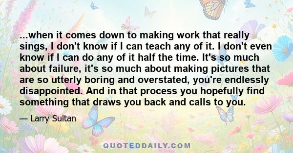 ...when it comes down to making work that really sings, I don't know if I can teach any of it. I don't even know if I can do any of it half the time. It's so much about failure, it's so much about making pictures that