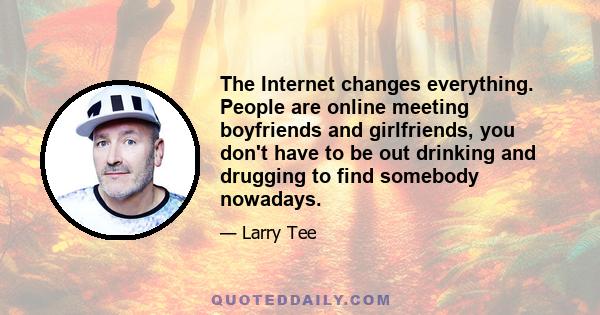 The Internet changes everything. People are online meeting boyfriends and girlfriends, you don't have to be out drinking and drugging to find somebody nowadays.