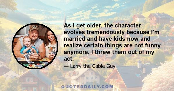 As I get older, the character evolves tremendously because I'm married and have kids now and realize certain things are not funny anymore. I threw them out of my act.