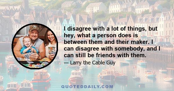 I disagree with a lot of things, but hey, what a person does is between them and their maker. I can disagree with somebody, and I can still be friends with them.