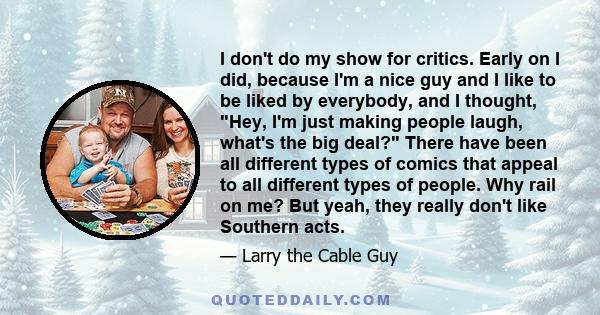 I don't do my show for critics. Early on I did, because I'm a nice guy and I like to be liked by everybody, and I thought, Hey, I'm just making people laugh, what's the big deal? There have been all different types of