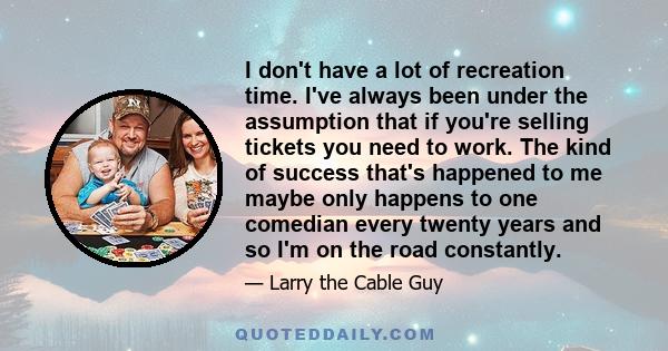 I don't have a lot of recreation time. I've always been under the assumption that if you're selling tickets you need to work. The kind of success that's happened to me maybe only happens to one comedian every twenty