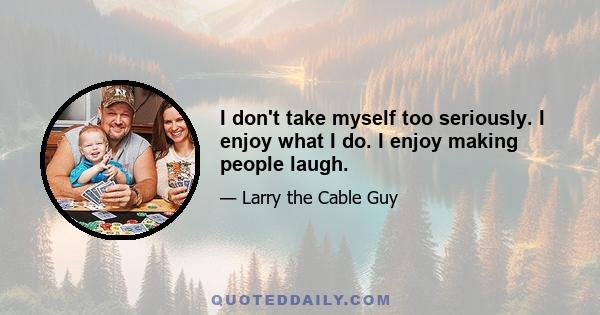 I don't take myself too seriously. I enjoy what I do. I enjoy making people laugh.