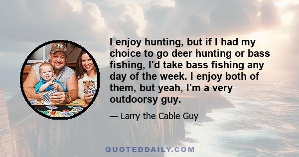 I enjoy hunting, but if I had my choice to go deer hunting or bass fishing, I'd take bass fishing any day of the week. I enjoy both of them, but yeah, I'm a very outdoorsy guy.