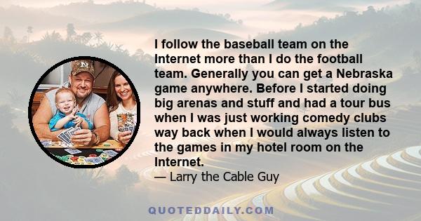 I follow the baseball team on the Internet more than I do the football team. Generally you can get a Nebraska game anywhere. Before I started doing big arenas and stuff and had a tour bus when I was just working comedy