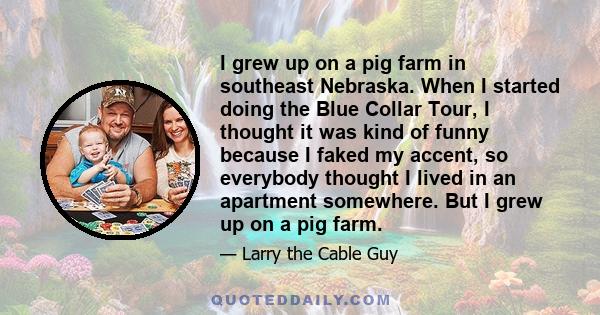 I grew up on a pig farm in southeast Nebraska. When I started doing the Blue Collar Tour, I thought it was kind of funny because I faked my accent, so everybody thought I lived in an apartment somewhere. But I grew up