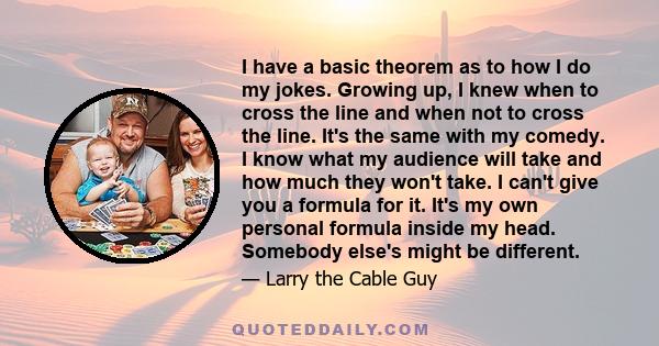 I have a basic theorem as to how I do my jokes. Growing up, I knew when to cross the line and when not to cross the line. It's the same with my comedy. I know what my audience will take and how much they won't take. I