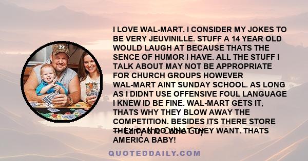 I LOVE WAL-MART. I CONSIDER MY JOKES TO BE VERY JEUVINILLE. STUFF A 14 YEAR OLD WOULD LAUGH AT BECAUSE THATS THE SENCE OF HUMOR I HAVE. ALL THE STUFF I TALK ABOUT MAY NOT BE APPROPRIATE FOR CHURCH GROUPS HOWEVER