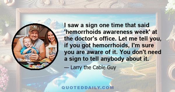 I saw a sign one time that said 'hemorrhoids awareness week' at the doctor's office. Let me tell you, if you got hemorrhoids, I'm sure you are aware of it. You don't need a sign to tell anybody about it.