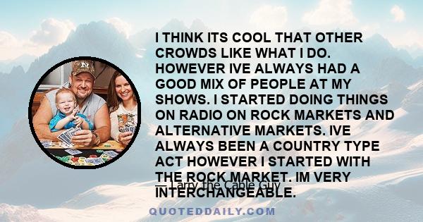 I THINK ITS COOL THAT OTHER CROWDS LIKE WHAT I DO. HOWEVER IVE ALWAYS HAD A GOOD MIX OF PEOPLE AT MY SHOWS. I STARTED DOING THINGS ON RADIO ON ROCK MARKETS AND ALTERNATIVE MARKETS. IVE ALWAYS BEEN A COUNTRY TYPE ACT