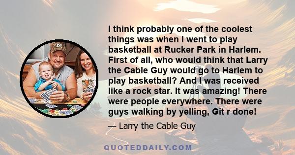 I think probably one of the coolest things was when I went to play basketball at Rucker Park in Harlem. First of all, who would think that Larry the Cable Guy would go to Harlem to play basketball? And I was received