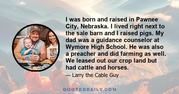 I was born and raised in Pawnee City, Nebraska. I lived right next to the sale barn and I raised pigs. My dad was a guidance counselor at Wymore High School. He was also a preacher and did farming as well. We leased out 