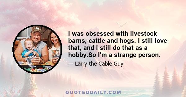 I was obsessed with livestock barns, cattle and hogs. I still love that, and I still do that as a hobby.So I'm a strange person.