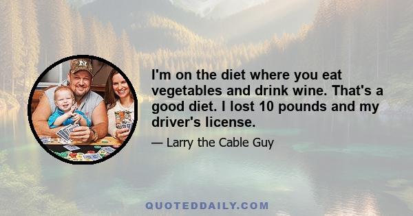 I'm on the diet where you eat vegetables and drink wine. That's a good diet. I lost 10 pounds and my driver's license.