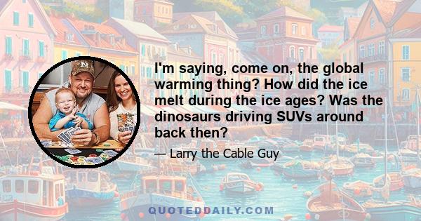 I'm saying, come on, the global warming thing? How did the ice melt during the ice ages? Was the dinosaurs driving SUVs around back then?