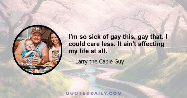 I'm so sick of gay this, gay that. I could care less. It ain't affecting my life at all.