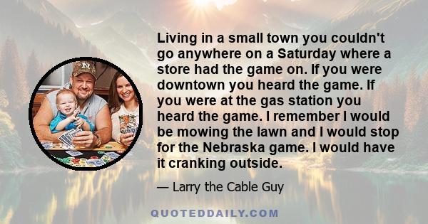 Living in a small town you couldn't go anywhere on a Saturday where a store had the game on. If you were downtown you heard the game. If you were at the gas station you heard the game. I remember I would be mowing the