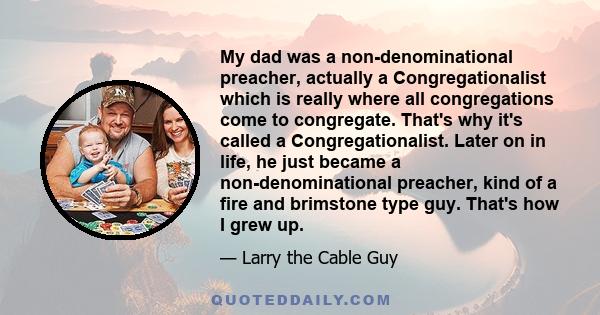 My dad was a non-denominational preacher, actually a Congregationalist which is really where all congregations come to congregate. That's why it's called a Congregationalist. Later on in life, he just became a