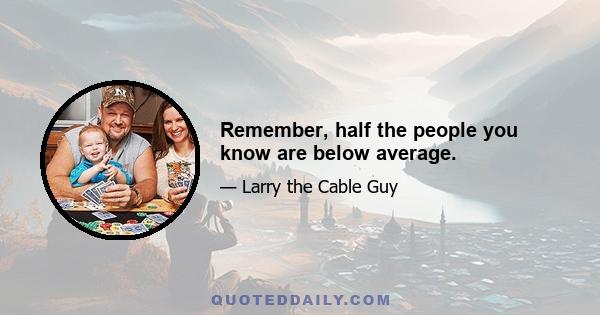 Remember, half the people you know are below average.