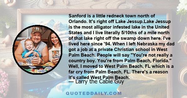 Sanford is a little redneck town north of Orlando. It's right off Lake Jessup.Lake Jessup is the most alligator infested lake in the United States and I live literally 5/10ths of a mile north of that lake right off the