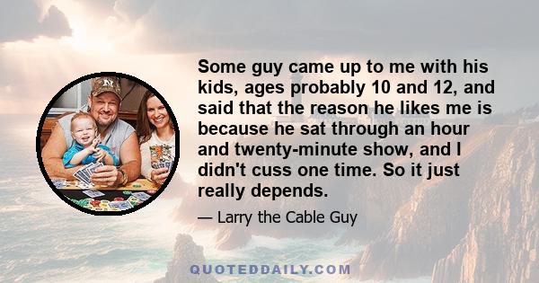 Some guy came up to me with his kids, ages probably 10 and 12, and said that the reason he likes me is because he sat through an hour and twenty-minute show, and I didn't cuss one time. So it just really depends.