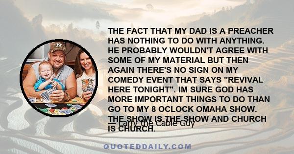 THE FACT THAT MY DAD IS A PREACHER HAS NOTHING TO DO WITH ANYTHING. HE PROBABLY WOULDN'T AGREE WITH SOME OF MY MATERIAL BUT THEN AGAIN THERE'S NO SIGN ON MY COMEDY EVENT THAT SAYS REVIVAL HERE TONIGHT. IM SURE GOD HAS