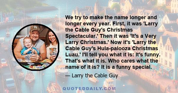 We try to make the name longer and longer every year. First, it was 'Larry the Cable Guy's Christmas Spectacular.' Then it was 'It's a Very Larry Christmas.' Now it's 'Larry the Cable Guy's Hula-palooza Christmas Luau.' 