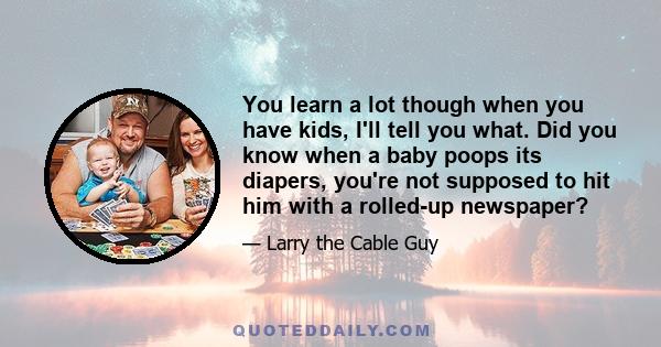 You learn a lot though when you have kids, I'll tell you what. Did you know when a baby poops its diapers, you're not supposed to hit him with a rolled-up newspaper?