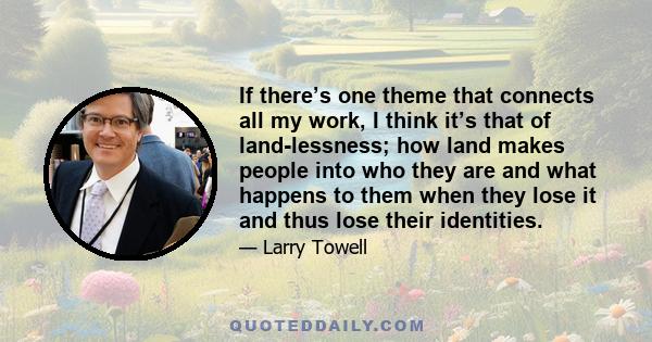 If there’s one theme that connects all my work, I think it’s that of land-lessness; how land makes people into who they are and what happens to them when they lose it and thus lose their identities.