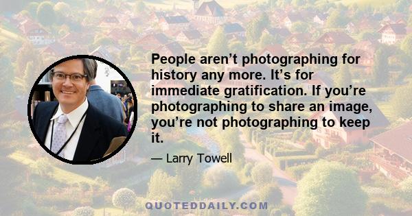 People aren’t photographing for history any more. It’s for immediate gratification. If you’re photographing to share an image, you’re not photographing to keep it.