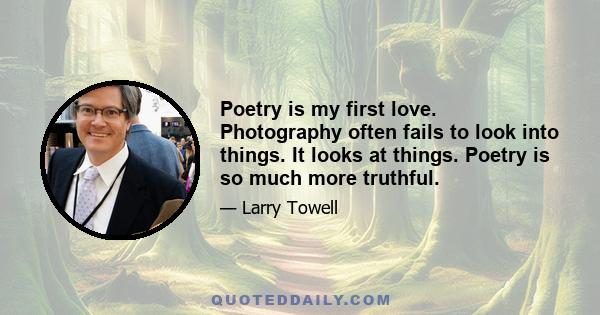 Poetry is my first love. Photography often fails to look into things. It looks at things. Poetry is so much more truthful.