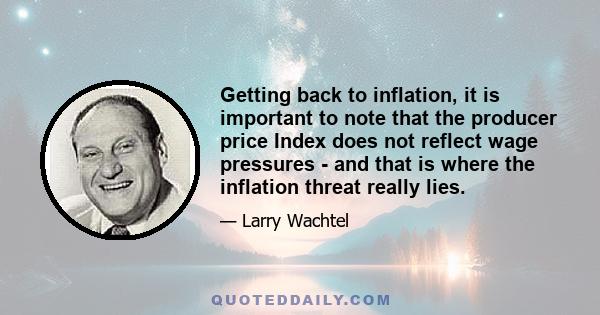 Getting back to inflation, it is important to note that the producer price Index does not reflect wage pressures - and that is where the inflation threat really lies.