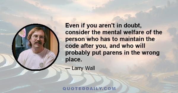 Even if you aren't in doubt, consider the mental welfare of the person who has to maintain the code after you, and who will probably put parens in the wrong place.