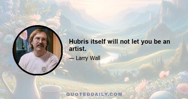 Hubris itself will not let you be an artist.