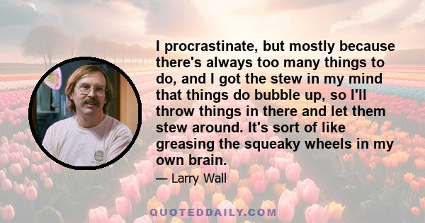 I procrastinate, but mostly because there's always too many things to do, and I got the stew in my mind that things do bubble up, so I'll throw things in there and let them stew around. It's sort of like greasing the