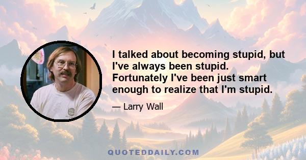 I talked about becoming stupid, but I've always been stupid. Fortunately I've been just smart enough to realize that I'm stupid.