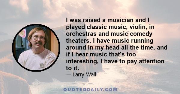 I was raised a musician and I played classic music, violin, in orchestras and music comedy theaters, I have music running around in my head all the time, and if I hear music that's too interesting, I have to pay