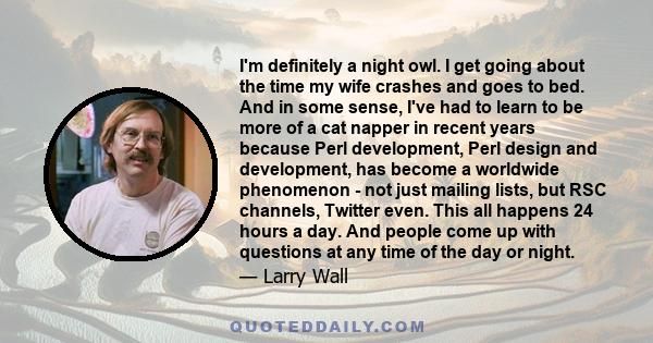 I'm definitely a night owl. I get going about the time my wife crashes and goes to bed. And in some sense, I've had to learn to be more of a cat napper in recent years because Perl development, Perl design and