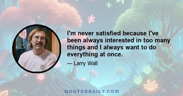 I'm never satisfied because I've been always interested in too many things and I always want to do everything at once.