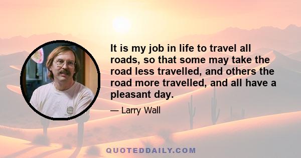 It is my job in life to travel all roads, so that some may take the road less travelled, and others the road more travelled, and all have a pleasant day.