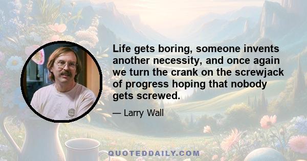 Life gets boring, someone invents another necessity, and once again we turn the crank on the screwjack of progress hoping that nobody gets screwed.