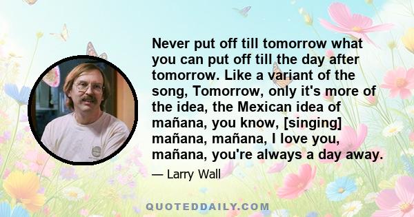 Never put off till tomorrow what you can put off till the day after tomorrow. Like a variant of the song, Tomorrow, only it's more of the idea, the Mexican idea of mañana, you know, [singing] mañana, mañana, I love you, 