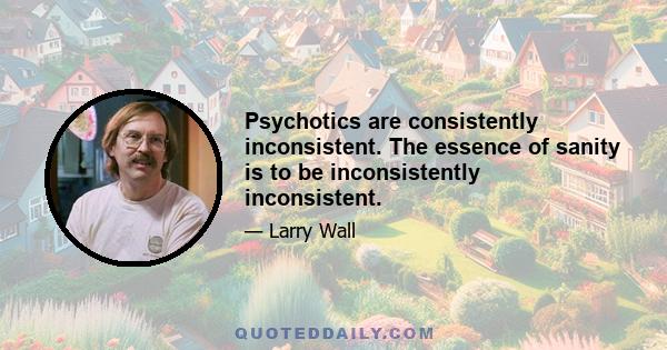 Psychotics are consistently inconsistent. The essence of sanity is to be inconsistently inconsistent.