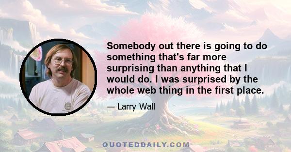 Somebody out there is going to do something that's far more surprising than anything that I would do. I was surprised by the whole web thing in the first place.