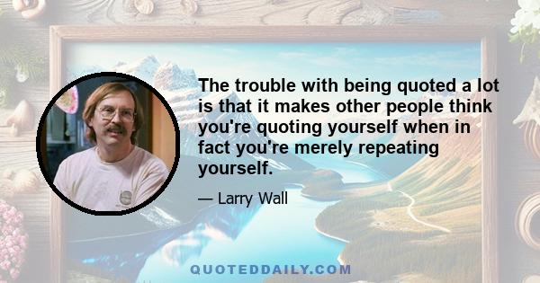 The trouble with being quoted a lot is that it makes other people think you're quoting yourself when in fact you're merely repeating yourself.